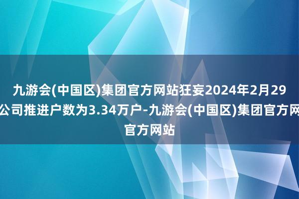 九游会(中国区)集团官方网站狂妄2024年2月29日公司推进户数为3.34万户-九游会(中国区)集团官方网站