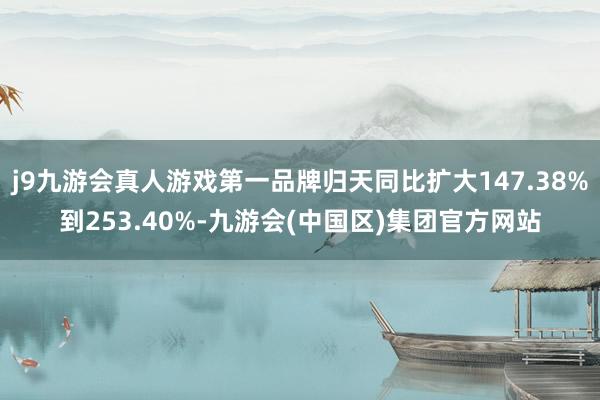 j9九游会真人游戏第一品牌归天同比扩大147.38%到253.40%-九游会(中国区)集团官方网站