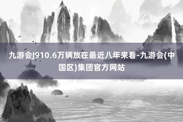 九游会J910.6万辆放在最近八年来看-九游会(中国区)集团官方网站