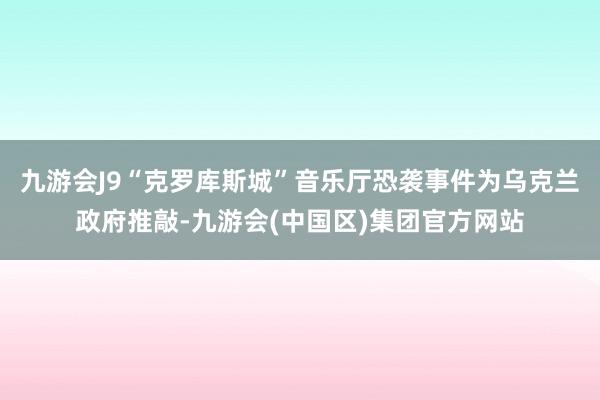 九游会J9“克罗库斯城”音乐厅恐袭事件为乌克兰政府推敲-九游会(中国区)集团官方网站