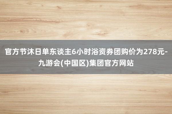 官方节沐日单东谈主6小时浴资券团购价为278元-九游会(中国区)集团官方网站