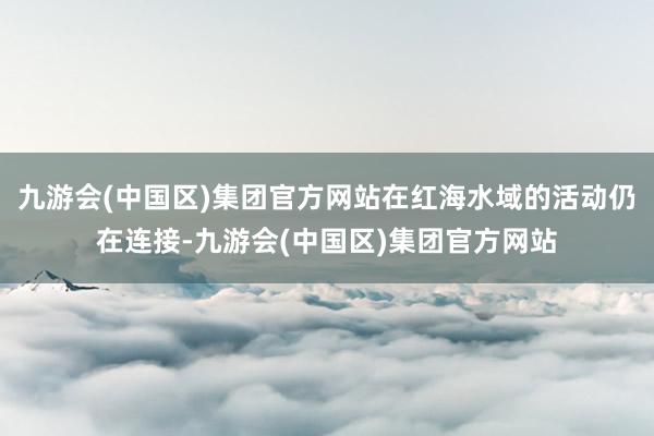 九游会(中国区)集团官方网站在红海水域的活动仍在连接-九游会(中国区)集团官方网站