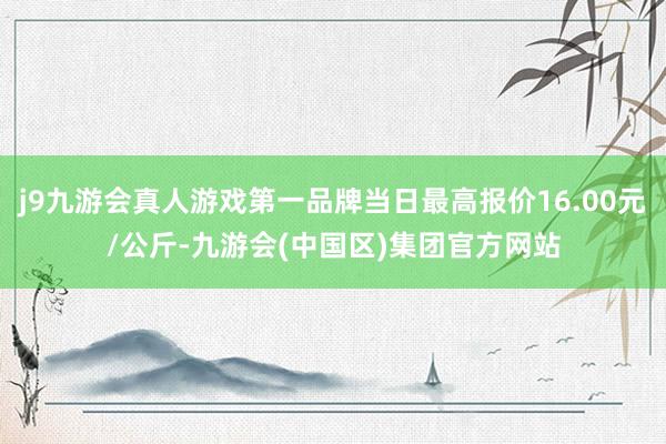 j9九游会真人游戏第一品牌当日最高报价16.00元/公斤-九游会(中国区)集团官方网站