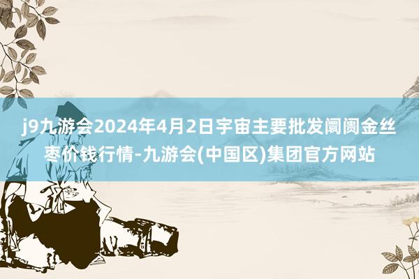 j9九游会2024年4月2日宇宙主要批发阛阓金丝枣价钱行情-九游会(中国区)集团官方网站