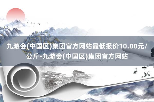 九游会(中国区)集团官方网站最低报价10.00元/公斤-九游会(中国区)集团官方网站