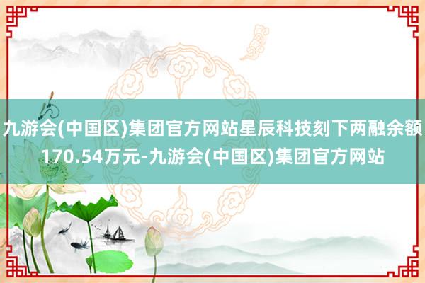 九游会(中国区)集团官方网站星辰科技刻下两融余额170.54万元-九游会(中国区)集团官方网站