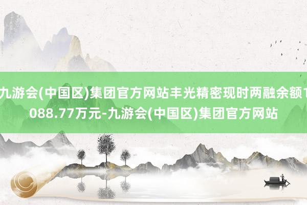 九游会(中国区)集团官方网站丰光精密现时两融余额1088.77万元-九游会(中国区)集团官方网站