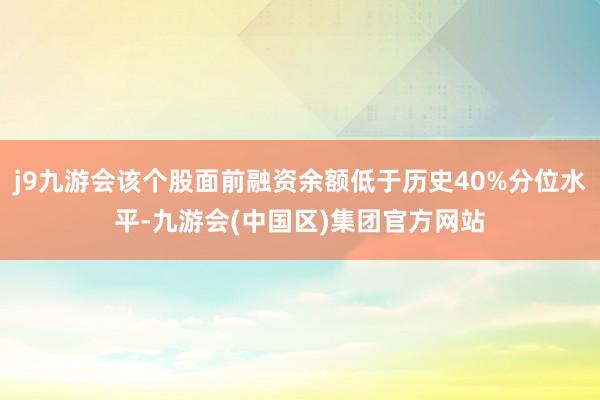 j9九游会该个股面前融资余额低于历史40%分位水平-九游会(中国区)集团官方网站