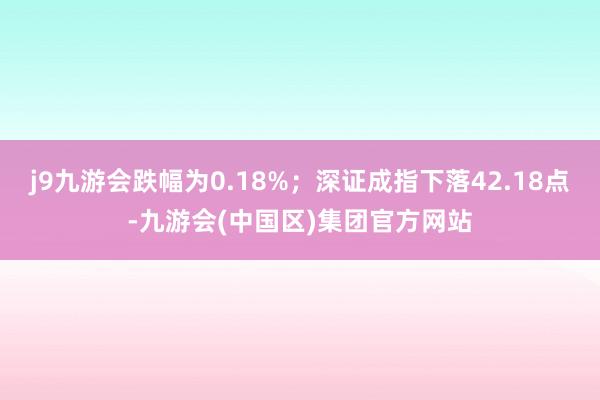 j9九游会跌幅为0.18%；深证成指下落42.18点-九游会(中国区)集团官方网站