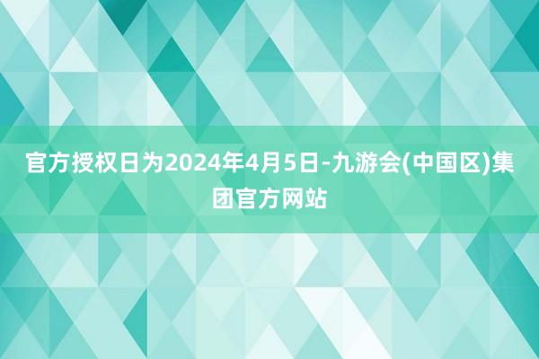 官方授权日为2024年4月5日-九游会(中国区)集团官方网站