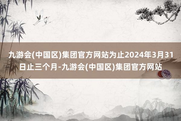 九游会(中国区)集团官方网站为止2024年3月31日止三个月-九游会(中国区)集团官方网站