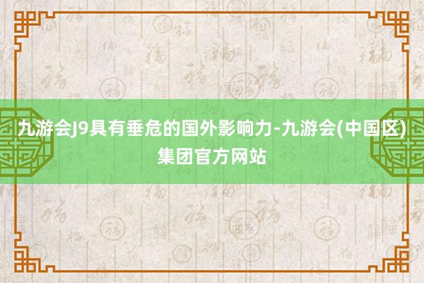 九游会J9具有垂危的国外影响力-九游会(中国区)集团官方网站