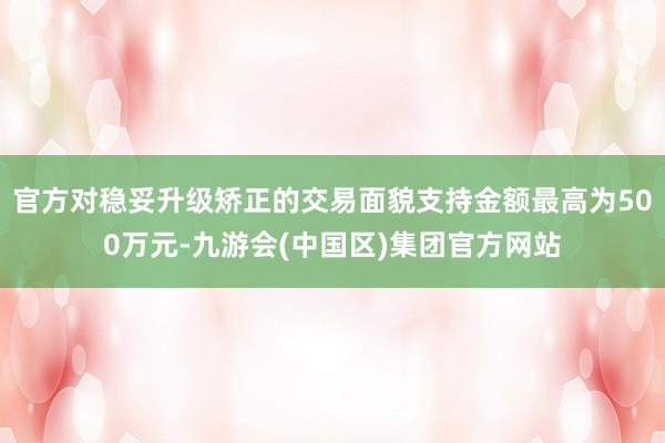 官方对稳妥升级矫正的交易面貌支持金额最高为500万元-九游会(中国区)集团官方网站