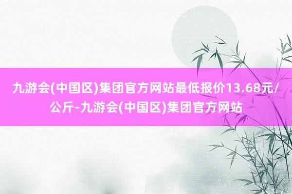 九游会(中国区)集团官方网站最低报价13.68元/公斤-九游会(中国区)集团官方网站