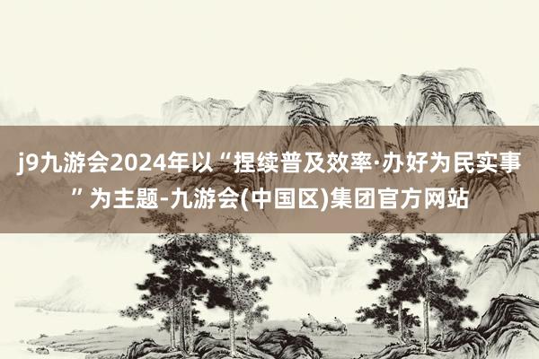 j9九游会2024年以“捏续普及效率·办好为民实事”为主题-九游会(中国区)集团官方网站