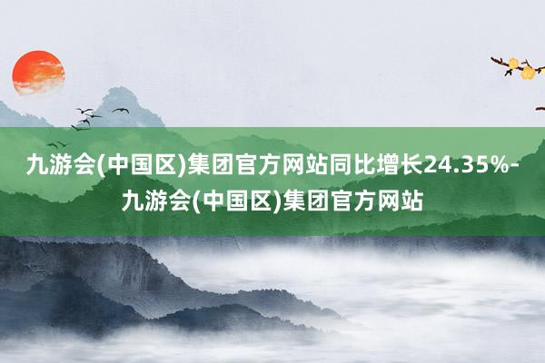 九游会(中国区)集团官方网站同比增长24.35%-九游会(中国区)集团官方网站