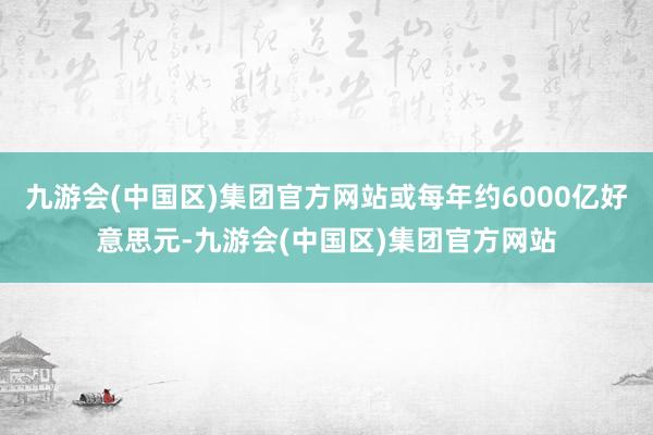 九游会(中国区)集团官方网站或每年约6000亿好意思元-九游会(中国区)集团官方网站