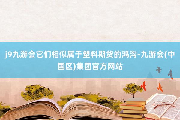 j9九游会它们相似属于塑料期货的鸿沟-九游会(中国区)集团官方网站