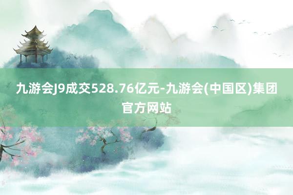 九游会J9成交528.76亿元-九游会(中国区)集团官方网站