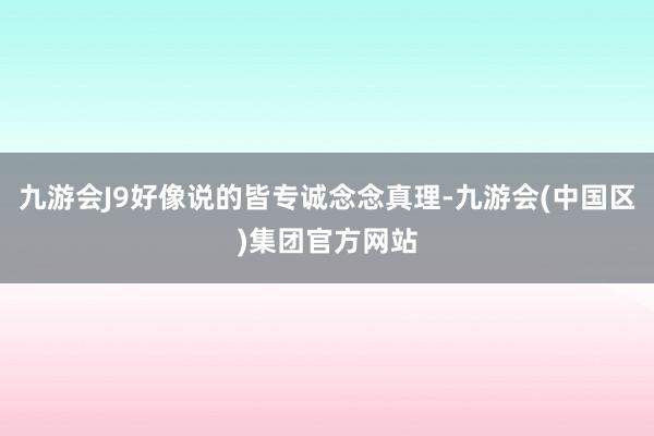 九游会J9好像说的皆专诚念念真理-九游会(中国区)集团官方网站