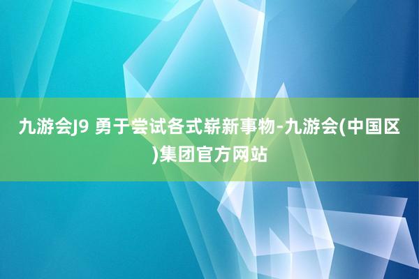 九游会J9 勇于尝试各式崭新事物-九游会(中国区)集团官方网站