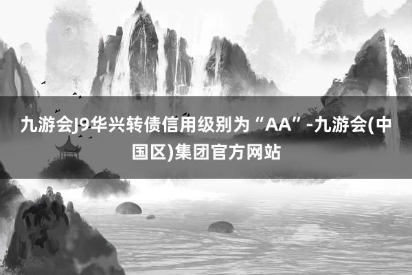 九游会J9华兴转债信用级别为“AA”-九游会(中国区)集团官方网站