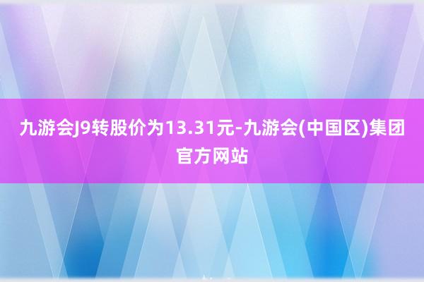 九游会J9转股价为13.31元-九游会(中国区)集团官方网站