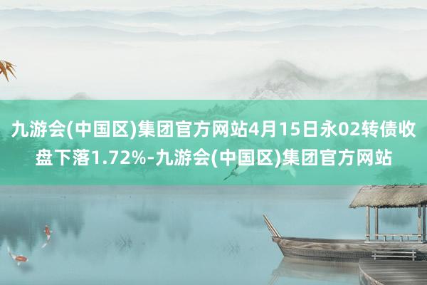 九游会(中国区)集团官方网站4月15日永02转债收盘下落1.72%-九游会(中国区)集团官方网站