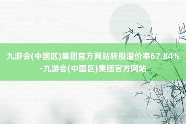 九游会(中国区)集团官方网站转股溢价率67.84%-九游会(中国区)集团官方网站