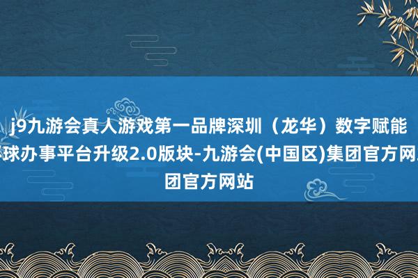 j9九游会真人游戏第一品牌深圳（龙华）数字赋能环球办事平台升级2.0版块-九游会(中国区)集团官方网站