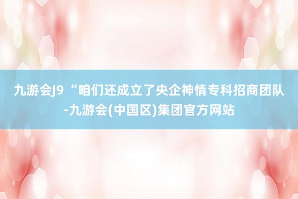 九游会J9 　　“咱们还成立了央企神情专科招商团队-九游会(中国区)集团官方网站