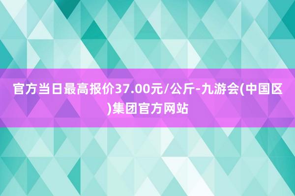 官方当日最高报价37.00元/公斤-九游会(中国区)集团官方网站