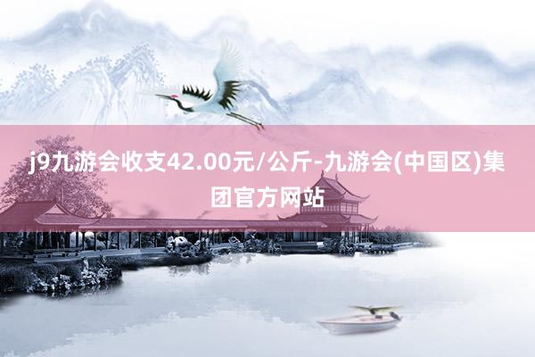 j9九游会收支42.00元/公斤-九游会(中国区)集团官方网站