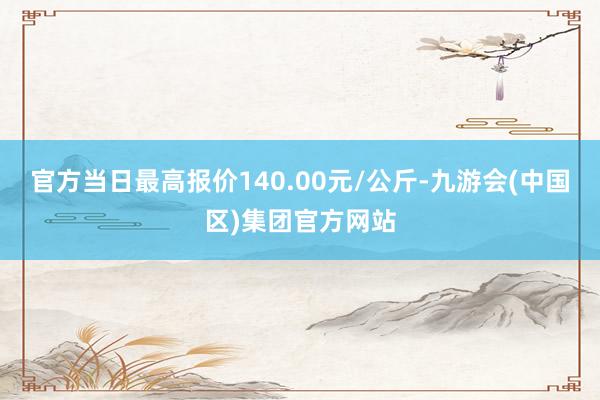 官方当日最高报价140.00元/公斤-九游会(中国区)集团官方网站