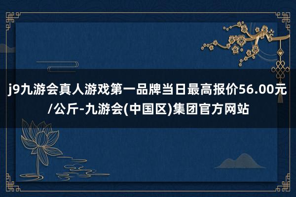 j9九游会真人游戏第一品牌当日最高报价56.00元/公斤-九游会(中国区)集团官方网站