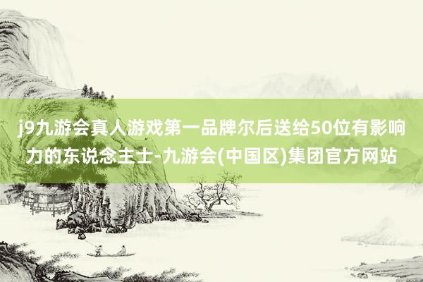 j9九游会真人游戏第一品牌尔后送给50位有影响力的东说念主士-九游会(中国区)集团官方网站