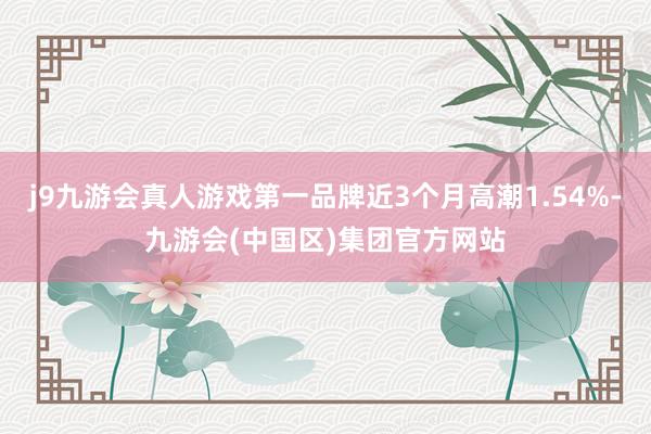 j9九游会真人游戏第一品牌近3个月高潮1.54%-九游会(中国区)集团官方网站