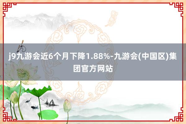 j9九游会近6个月下降1.88%-九游会(中国区)集团官方网站