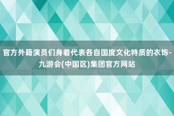 官方外籍演员们身着代表各自国度文化特质的衣饰-九游会(中国区)集团官方网站