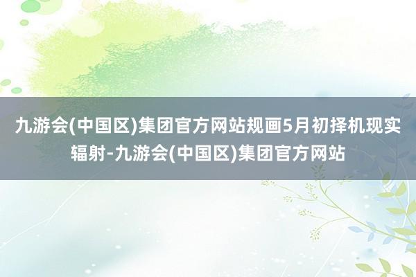 九游会(中国区)集团官方网站规画5月初择机现实辐射-九游会(中国区)集团官方网站