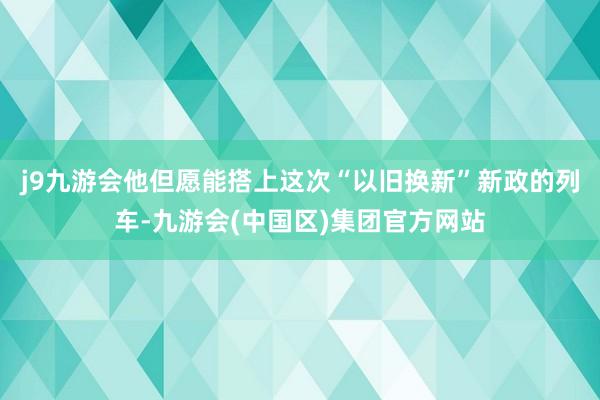 j9九游会他但愿能搭上这次“以旧换新”新政的列车-九游会(中国区)集团官方网站