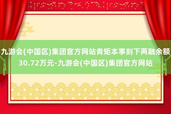 九游会(中国区)集团官方网站青矩本事刻下两融余额30.72万元-九游会(中国区)集团官方网站