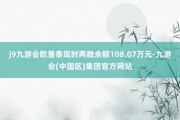 j9九游会欧普泰现时两融余额108.07万元-九游会(中国区)集团官方网站