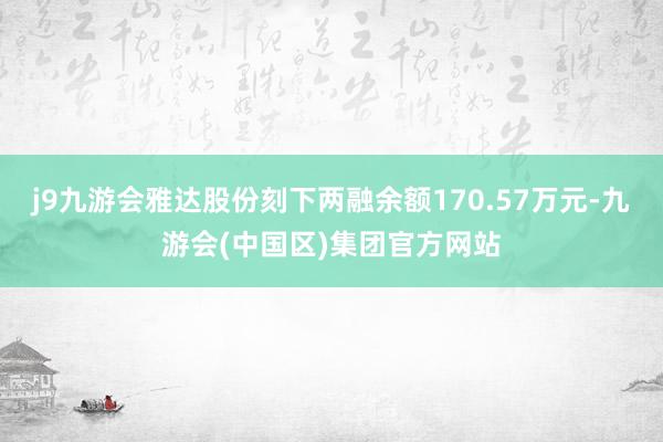 j9九游会雅达股份刻下两融余额170.57万元-九游会(中国区)集团官方网站