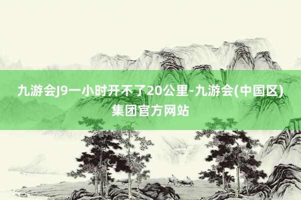 九游会J9一小时开不了20公里-九游会(中国区)集团官方网站