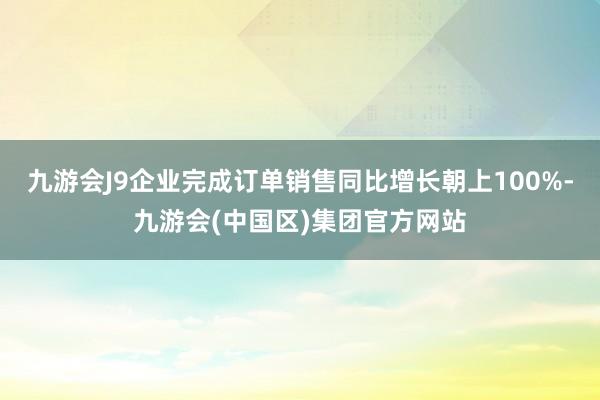 九游会J9企业完成订单销售同比增长朝上100%-九游会(中国区)集团官方网站