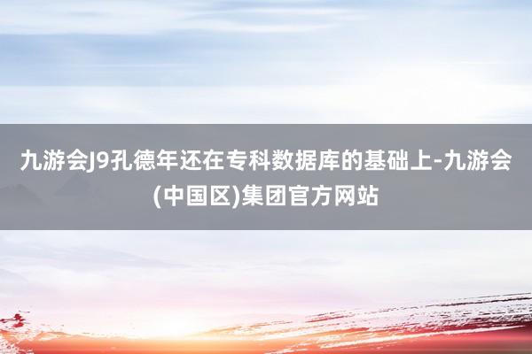 九游会J9孔德年还在专科数据库的基础上-九游会(中国区)集团官方网站