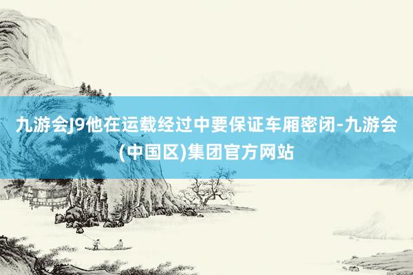 九游会J9他在运载经过中要保证车厢密闭-九游会(中国区)集团官方网站