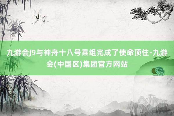 九游会J9与神舟十八号乘组完成了使命顶住-九游会(中国区)集团官方网站