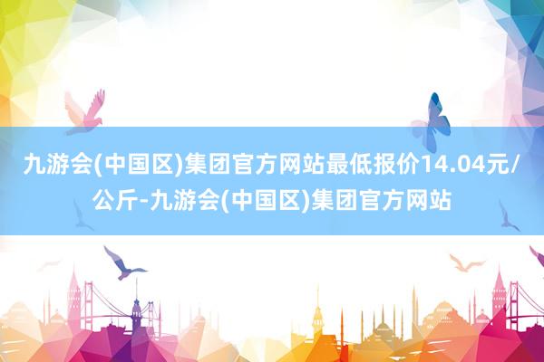 九游会(中国区)集团官方网站最低报价14.04元/公斤-九游会(中国区)集团官方网站